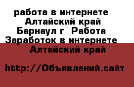 работа в интернете - Алтайский край, Барнаул г. Работа » Заработок в интернете   . Алтайский край